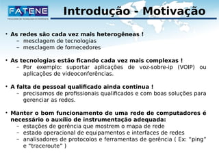 Introdução - Motivação 
 As redes são cada vez mais heterogêneas ! 
– mesclagem de tecnologias 
– mesclagem de fornecedores 
 As tecnologias estão ficando cada vez mais complexas ! 
– Por exemplo: suportar aplicações de voz-sobre-ip (VOIP) ou 
aplicações de videoconferências. 
 A falta de pessoal qualificado ainda continua ! 
– precisamos de profissionais qualificados e com boas soluções para 
gerenciar as redes. 
 Manter o bom funcionamento de uma rede de computadores é 
necessário o auxílio de instrumentação adequada: 
– estações de gerência que mostrem o mapa de rede 
– estado operacional de equipamentos e interfaces de redes 
– analisadores de protocolos e ferramentas de gerência ( Ex: “ping” 
e “traceroute” ) 
 