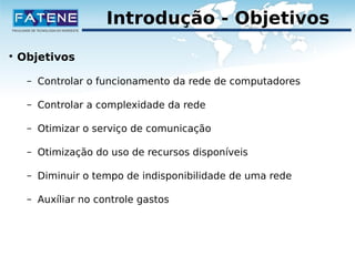 Introdução - Objetivos 
 Objetivos 
– Controlar o funcionamento da rede de computadores 
– Controlar a complexidade da rede 
– Otimizar o serviço de comunicação 
– Otimização do uso de recursos disponíveis 
– Diminuir o tempo de indisponibilidade de uma rede 
– Auxíliar no controle gastos 
 