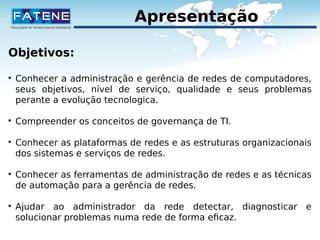 Apresentação 
Objetivos: 
 Conhecer a administração e gerência de redes de computadores, 
seus objetivos, nível de serviço, qualidade e seus problemas 
perante a evolução tecnologica. 
 Compreender os conceitos de governança de TI. 
 Conhecer as plataformas de redes e as estruturas organizacionais 
dos sistemas e serviços de redes. 
 Conhecer as ferramentas de administração de redes e as técnicas 
de automação para a gerência de redes. 
 Ajudar ao administrador da rede detectar, diagnosticar e 
solucionar problemas numa rede de forma eficaz. 
 