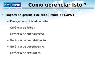 Como gerenciar isto ? 
 Funções de gerência de rede ( Modelo FCAPS ) 
– Planejamento inicial da rede 
– Gerência de falhas 
– Gerência de configuração 
– Gerência de contabilização 
– Gerência de desempenho 
– Gerência de segurança 
