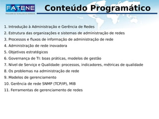 Conteúdo Programático 
1. Introdução à Administração e Gerência de Redes 
2. Estrutura das organizações e sistemas de administração de redes 
3. Processos e fluxos de informação de administração de rede 
4. Administração de rede inovadora 
5. Objetivos estratégicos 
6. Governança de TI: boas práticas, modelos de gestão 
7. Nível de Serviço e Qualidade: processos, indicadores, métricas de qualidade 
8. Os problemas na administração de rede 
9. Modelos de gerenciamento 
10. Gerência de rede SNMP (TCP/IP), MIB 
11. Ferramentas de gerenciamento de redes 
 