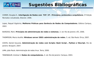 Sugestões Bibliográficas 
COMER, Douglas E., Interligação de Redes com TCP / IP – Princípios, protocolos e arquitetura, 5º Edição 
Revisata e atualizada, Elsevier, 2006. 
Lopes, Raquel Vigolvino, Melhores Práticas para Gerência de Redes de Computadores. Editora Campus, 
2003 
BURGESS, Mark. Princípios de administração de redes e sistemas. 2. ed. Rio de Janeiro: LTC, 2006. 
THOMPSON, Marco Aurélio. Windows server 2003: administração de redes. 5. ed. São Paulo: Érica, 2007. 
COSTA, Daniel Gouveia. Administração de redes com Scripts: Bash Script , Python e Vbscript. Rio de 
Janeiro: Brasport, 2007. 
LIMA, João Paulo. Administração de redes linux. Terra, 2000. 
TANENBAUM, Andrew S. Redes de computadores. 4. ed. Rio de Janeiro: Campus, 2003. 
 