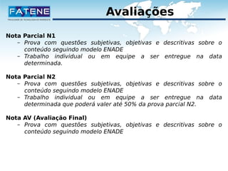 Avaliações 
Nota Parcial N1 
– Prova com questões subjetivas, objetivas e descritivas sobre o 
conteúdo seguindo modelo ENADE 
– Trabalho individual ou em equipe a ser entregue na data 
determinada. 
Nota Parcial N2 
– Prova com questões subjetivas, objetivas e descritivas sobre o 
conteúdo seguindo modelo ENADE 
– Trabalho individual ou em equipe a ser entregue na data 
determinada que poderá valer até 50% da prova parcial N2. 
Nota AV (Avaliação Final) 
– Prova com questões subjetivas, objetivas e descritivas sobre o 
conteúdo seguindo modelo ENADE 
 