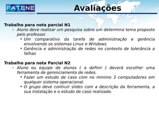 Avaliações 
Trabalho para nota parcial N1 
– Aluno deve realizar um pesquisa sobre um determina tema proposto 
pelo professor. 
• Um comparativo da tarefa de administração e gerência 
envolvendo os sistemas Linux e Windows 
• Gerência e administração de redes no contexto de tolerância a 
falhas 
Trabalho para nota Parcial N2 
– Aluno ou equipe de alunos ( a definir ) deverá escolher uma 
ferramenta de gerenciamento de redes. 
• Fazer um estudo de caso com no mínimo 3 computadores em 
qualquer sistema operacional. 
• O grupo deve contruir slides com a descrição da ferramenta, a 
sua instalação e o estudo de caso realizado. 
 