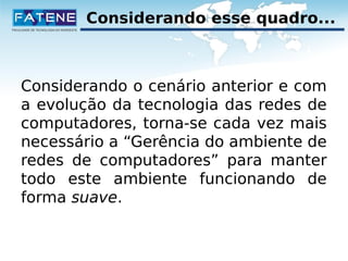 Considerando esse quadro... 
Considerando o cenário anterior e com 
a evolução da tecnologia das redes de 
computadores, torna-se cada vez mais 
necessário a “Gerência do ambiente de 
redes de computadores” para manter 
todo este ambiente funcionando de 
forma suave. 
 