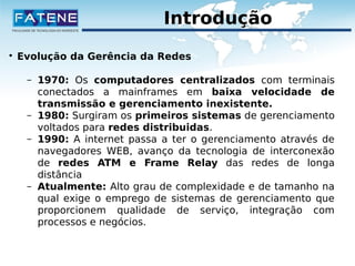 Introdução 
 Evolução da Gerência da Redes 
– 1970: Os computadores centralizados com terminais 
conectados a mainframes em baixa velocidade de 
transmissão e gerenciamento inexistente. 
– 1980: Surgiram os primeiros sistemas de gerenciamento 
voltados para redes distribuidas. 
– 1990: A internet passa a ter o gerenciamento através de 
navegadores WEB, avanço da tecnologia de interconexão 
de redes ATM e Frame Relay das redes de longa 
distância 
– Atualmente: Alto grau de complexidade e de tamanho na 
qual exige o emprego de sistemas de gerenciamento que 
proporcionem qualidade de serviço, integração com 
processos e negócios. 
 