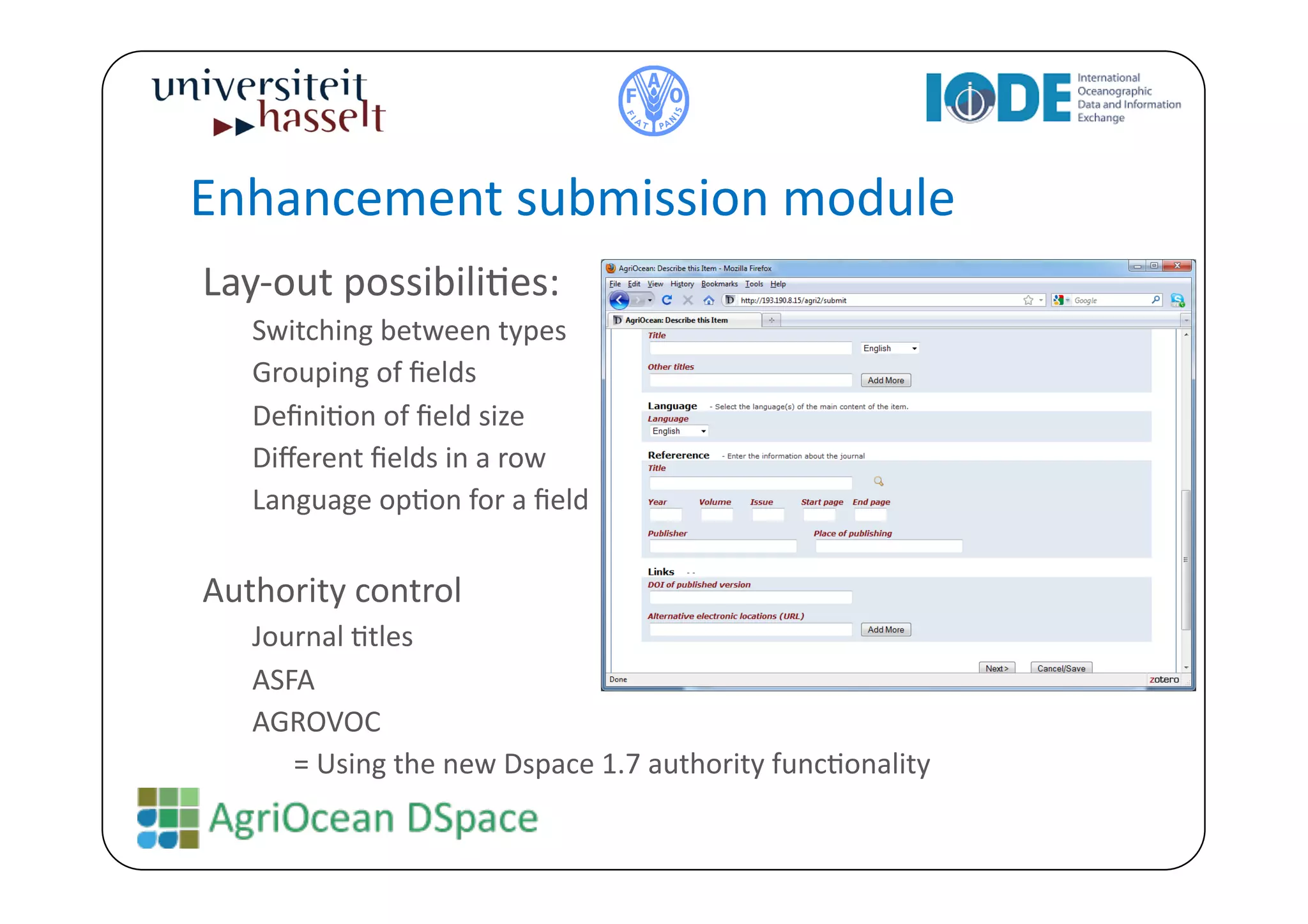 Enhancement	
  submission	
  module	
  
Lay-­‐out	
  possibiliBes:	
  
     Switching	
  between	
  types	
  
     Grouping	
  of	
  ﬁelds	
  
     DeﬁniBon	
  of	
  ﬁeld	
  size	
  
     Diﬀerent	
  ﬁelds	
  in	
  a	
  row	
  
     Language	
  opBon	
  for	
  a	
  ﬁeld	
  

Authority	
  control	
  	
  
     Journal	
  Btles	
  
     ASFA	
  
     AGROVOC	
  
        	
  =	
  Using	
  the	
  new	
  Dspace	
  1.7	
  authority	
  funcBonality	
  
 