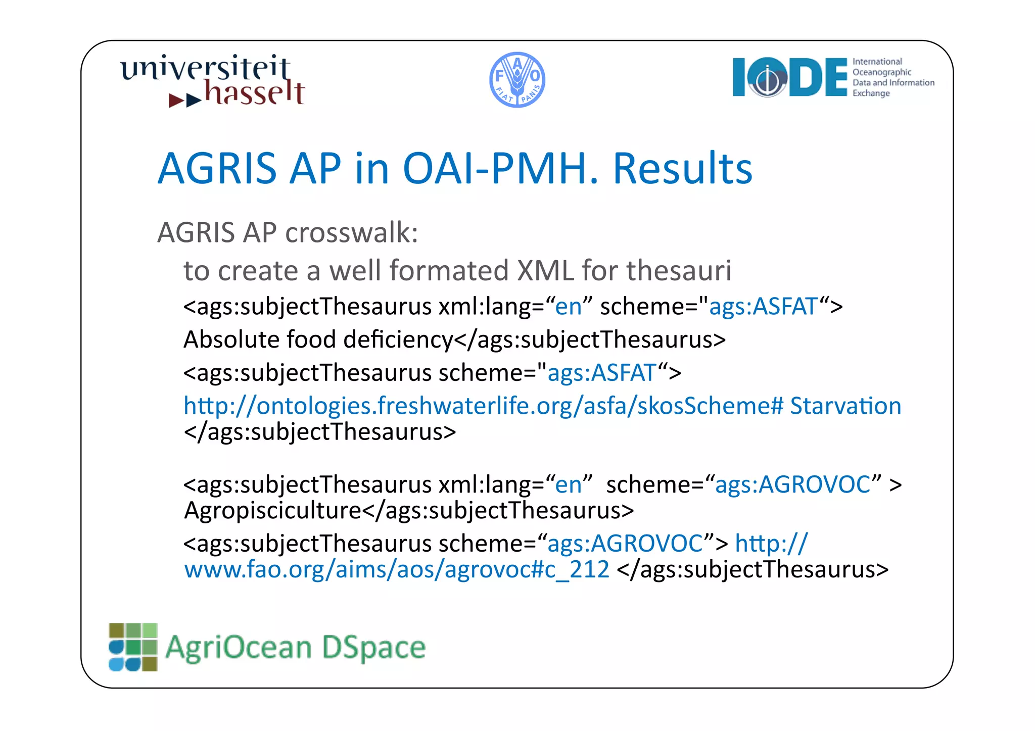 AGRIS	
  AP	
  in	
  OAI-­‐PMH.	
  Results	
  
AGRIS	
  AP	
  crosswalk:	
  	
  
 	
  to	
  create	
  a	
  well	
  formated	
  XML	
  for	
  thesauri	
  
  	
  <ags:subjectThesaurus	
  xml:lang=“en”	
  scheme="ags:ASFAT“>	
  
  	
  Absolute	
  food	
  deﬁciency</ags:subjectThesaurus>	
  
  	
  <ags:subjectThesaurus	
  scheme="ags:ASFAT“>	
  
  	
  h^p://ontologies.freshwaterlife.org/asfa/skosScheme#	
  StarvaBon	
  
      </ags:subjectThesaurus>	
  
  	
  <ags:subjectThesaurus	
  xml:lang=“en”	
  	
  scheme=“ags:AGROVOC”	
  >	
  
      Agropisciculture</ags:subjectThesaurus>	
  
  	
  <ags:subjectThesaurus	
  scheme=“ags:AGROVOC”>	
  h^p://
      www.fao.org/aims/aos/agrovoc#c_212	
  </ags:subjectThesaurus>	
  
 