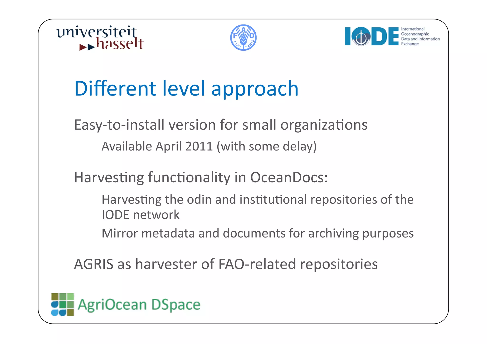 Diﬀerent	
  level	
  approach	
  
Easy-­‐to-­‐install	
  version	
  for	
  small	
  organizaBons	
  
   	
  Available	
  April	
  2011	
  (with	
  some	
  delay)	
  
HarvesBng	
  funcBonality	
  in	
  OceanDocs:	
  
   	
  HarvesBng	
  the	
  odin	
  and	
  insBtuBonal	
  repositories	
  of	
  the	
  
          IODE	
  network	
  
      	
  Mirror	
  metadata	
  and	
  documents	
  for	
  archiving	
  purposes	
  

AGRIS	
  as	
  harvester	
  of	
  FAO-­‐related	
  repositories	
  	
  
 