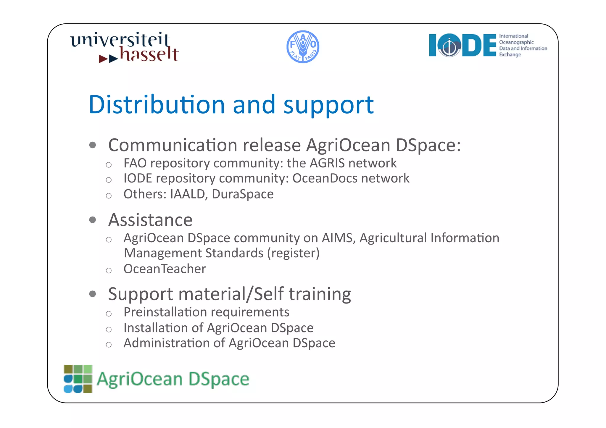 DistribuBon	
  and	
  support	
  
  CommunicaBon	
  release	
  AgriOcean	
  DSpace:	
  
   o  FAO	
  repository	
  community:	
  the	
  AGRIS	
  network	
  
   o  IODE	
  repository	
  community:	
  OceanDocs	
  network	
  
   o  Others:	
  IAALD,	
  DuraSpace	
  

  Assistance	
  	
  
   o  AgriOcean	
  DSpace	
  community	
  on	
  AIMS,	
  Agricultural	
  InformaBon	
  
      Management	
  Standards	
  (register)	
  	
  
   o  OceanTeacher	
  

  Support	
  material/Self	
  training	
  
   o  PreinstallaBon	
  requirements	
  
   o  InstallaBon	
  of	
  AgriOcean	
  DSpace	
  
   o  AdministraBon	
  of	
  AgriOcean	
  DSpace	
  
 