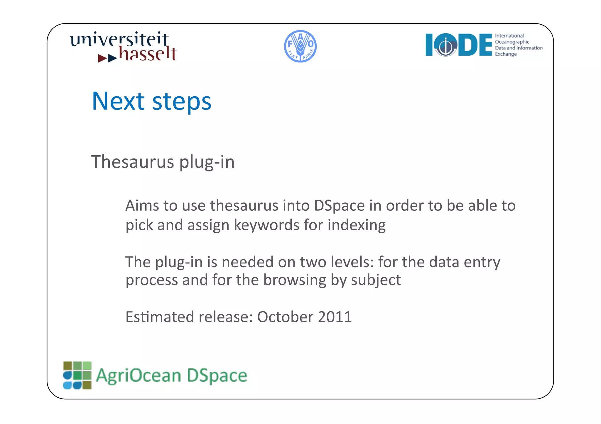 Next	
  steps	
  

Thesaurus	
  plug-­‐in	
  

     	
  Aims	
  to	
  use	
  thesaurus	
  into	
  DSpace	
  in	
  order	
  to	
  be	
  able	
  to	
  
      pick	
  and	
  assign	
  keywords	
  for	
  indexing	
  

     	
  The	
  plug-­‐in	
  is	
  needed	
  on	
  two	
  levels:	
  for	
  the	
  data	
  entry	
  
         process	
  and	
  for	
  the	
  browsing	
  by	
  subject	
  

     	
  EsBmated	
  release:	
  October	
  2011	
  
 