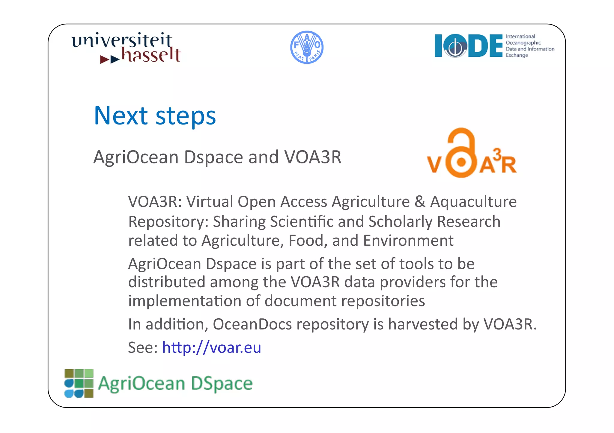 Next	
  steps	
  
AgriOcean	
  Dspace	
  and	
  VOA3R	
  

    	
  VOA3R:	
  Virtual	
  Open	
  Access	
  Agriculture	
  &	
  Aquaculture	
  
        Repository:	
  Sharing	
  ScienBﬁc	
  and	
  Scholarly	
  Research	
  
        related	
  to	
  Agriculture,	
  Food,	
  and	
  Environment     	
  



    	
  AgriOcean	
  Dspace	
  is	
  part	
  of	
  the	
  set	
  of	
  tools	
  to	
  be	
  
        distributed	
  among	
  the	
  VOA3R	
  data	
  providers	
  for	
  the	
  
        implementaBon	
  of	
  document	
  repositories	
  
    	
  In	
  addiBon,	
  OceanDocs	
  repository	
  is	
  harvested	
  by	
  VOA3R.	
  
    	
  See:	
  h^p://voar.eu	
  	
  
 