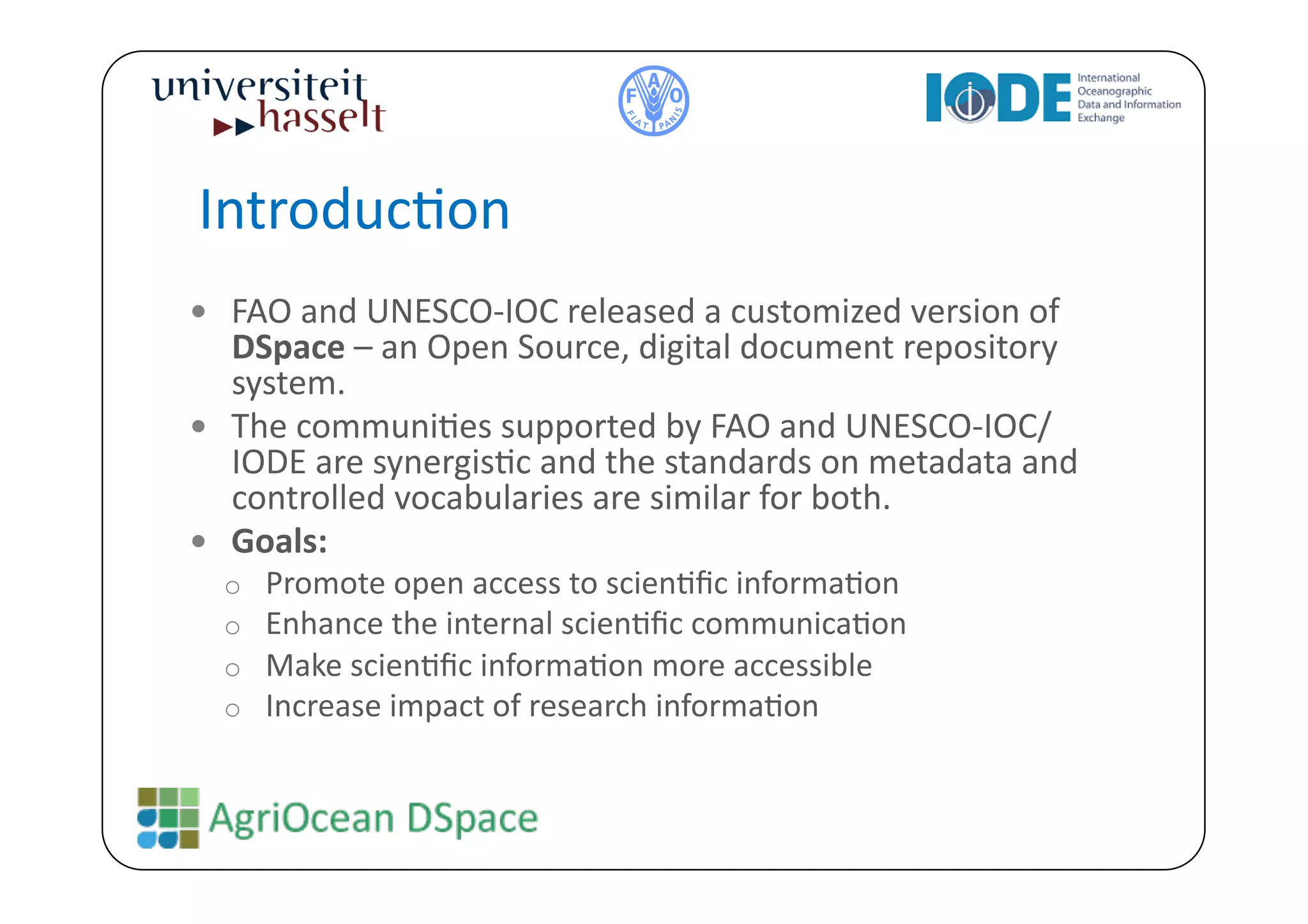 IntroducBon	
  
  FAO	
  and	
  UNESCO-­‐IOC	
  released	
  a	
  customized	
  version	
  of	
  
   DSpace	
  –	
  an	
  Open	
  Source,	
  digital	
  document	
  repository	
  
   system.	
  
  The	
  communiBes	
  supported	
  by	
  FAO	
  and	
  UNESCO-­‐IOC/
   IODE	
  are	
  synergisBc	
  and	
  the	
  standards	
  on	
  metadata	
  and	
  
   controlled	
  vocabularies	
  are	
  similar	
  for	
  both.	
  	
  
  Goals:	
  	
  	
  
   o    Promote	
  open	
  access	
  to	
  scienBﬁc	
  informaBon	
  
   o    Enhance	
  the	
  internal	
  scienBﬁc	
  communicaBon	
  
   o    Make	
  scienBﬁc	
  informaBon	
  more	
  accessible	
  	
  
   o    Increase	
  impact	
  of	
  research	
  informaBon	
  
 
