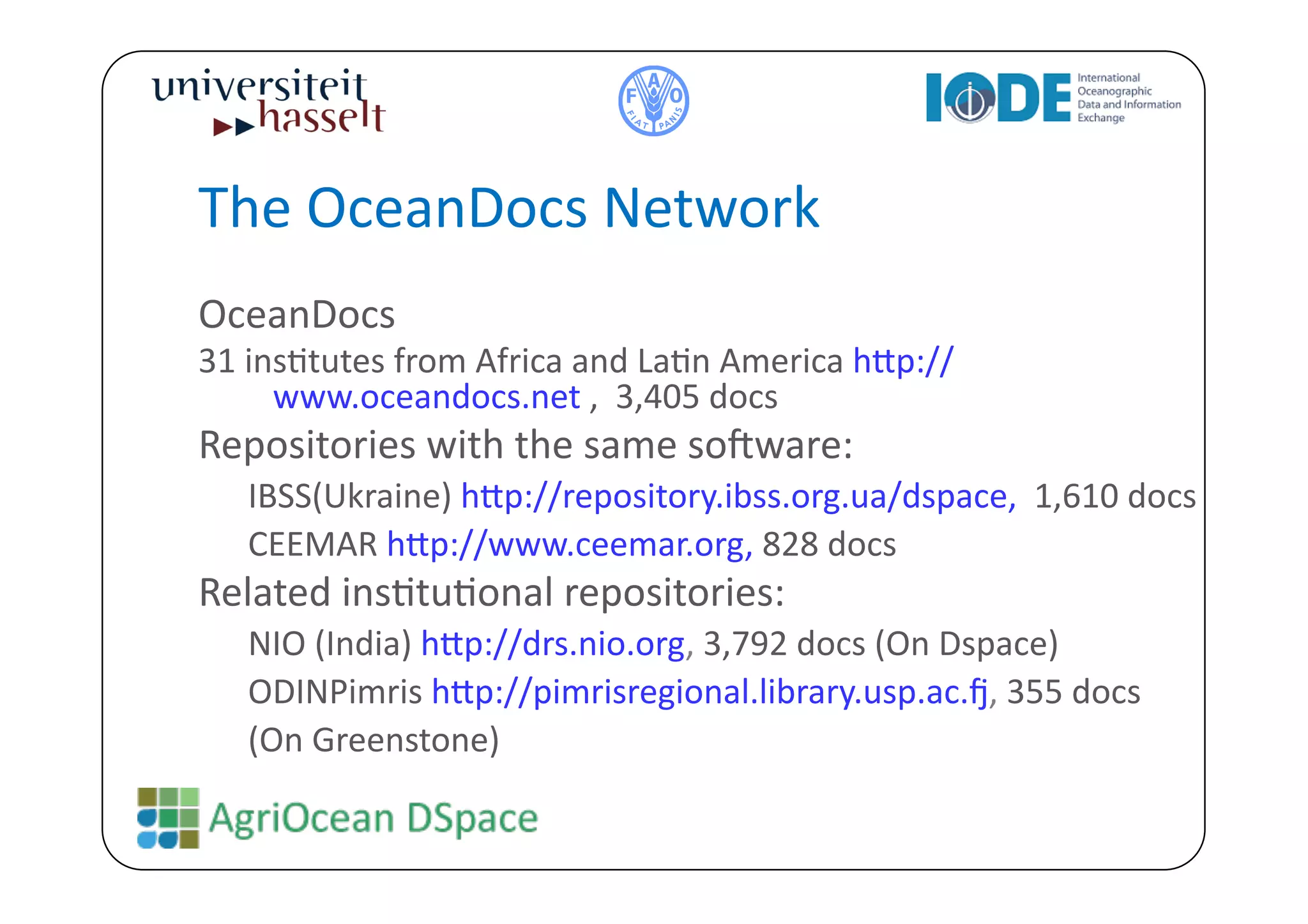 The	
  OceanDocs	
  Network	
  
OceanDocs	
  	
  
31	
  insBtutes	
  from	
  Africa	
  and	
  LaBn	
  America	
  h^p://
        www.oceandocs.net	
  ,	
  	
  3,405	
  docs	
  
Repositories	
  with	
  the	
  same	
  so`ware:	
  	
  
    IBSS(Ukraine)	
  h^p://repository.ibss.org.ua/dspace,	
  	
  1,610	
  docs	
  
    CEEMAR	
  h^p://www.ceemar.org,	
  828	
  docs	
  
Related	
  insBtuBonal	
  repositories:	
  
    NIO	
  (India)	
  h^p://drs.nio.org,	
  3,792	
  docs	
  (On	
  Dspace)	
  	
  
    ODINPimris	
  h^p://pimrisregional.library.usp.ac.e,	
  355	
  docs	
  	
  
    (On	
  Greenstone)	
  
 