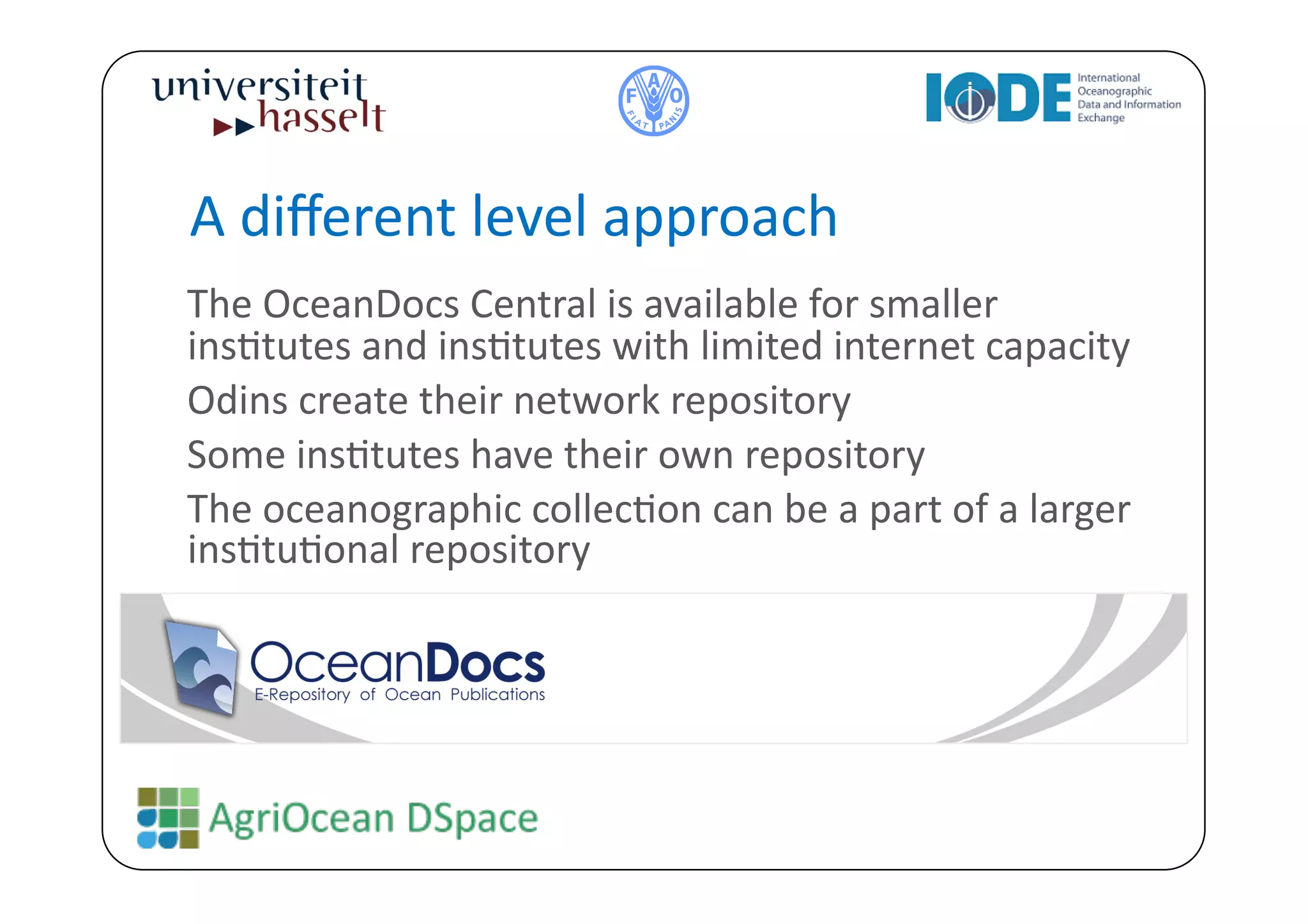 A	
  diﬀerent	
  level	
  approach	
  
	
  The	
  OceanDocs	
  Central	
  is	
  available	
  for	
  smaller	
  
    insBtutes	
  and	
  insBtutes	
  with	
  limited	
  internet	
  capacity	
  
	
  Odins	
  create	
  their	
  network	
  repository	
  
	
  Some	
  insBtutes	
  have	
  their	
  own	
  repository	
  
	
  The	
  oceanographic	
  collecBon	
  can	
  be	
  a	
  part	
  of	
  a	
  larger	
  
    insBtuBonal	
  repository	
  
 