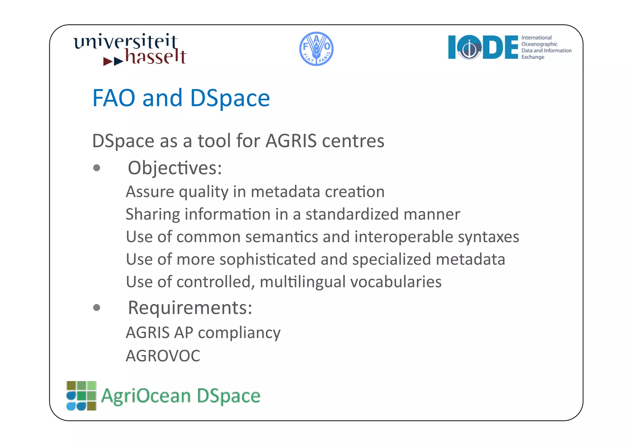 FAO	
  and	
  DSpace	
  
DSpace	
  as	
  a	
  tool	
  for	
  AGRIS	
  centres	
  
  ObjecBves:	
  
      Assure	
  quality	
  in	
  metadata	
  creaBon	
  	
  
      Sharing	
  informaBon	
  in	
  a	
  standardized	
  manner	
  	
  
      Use	
  of	
  common	
  semanBcs	
  and	
  interoperable	
  syntaxes	
  
      Use	
  of	
  more	
  sophisBcated	
  and	
  specialized	
  metadata	
  	
  
      Use	
  of	
  controlled,	
  mulBlingual	
  vocabularies	
  	
  
     Requirements:	
  
      AGRIS	
  AP	
  compliancy	
  
      AGROVOC	
  
 