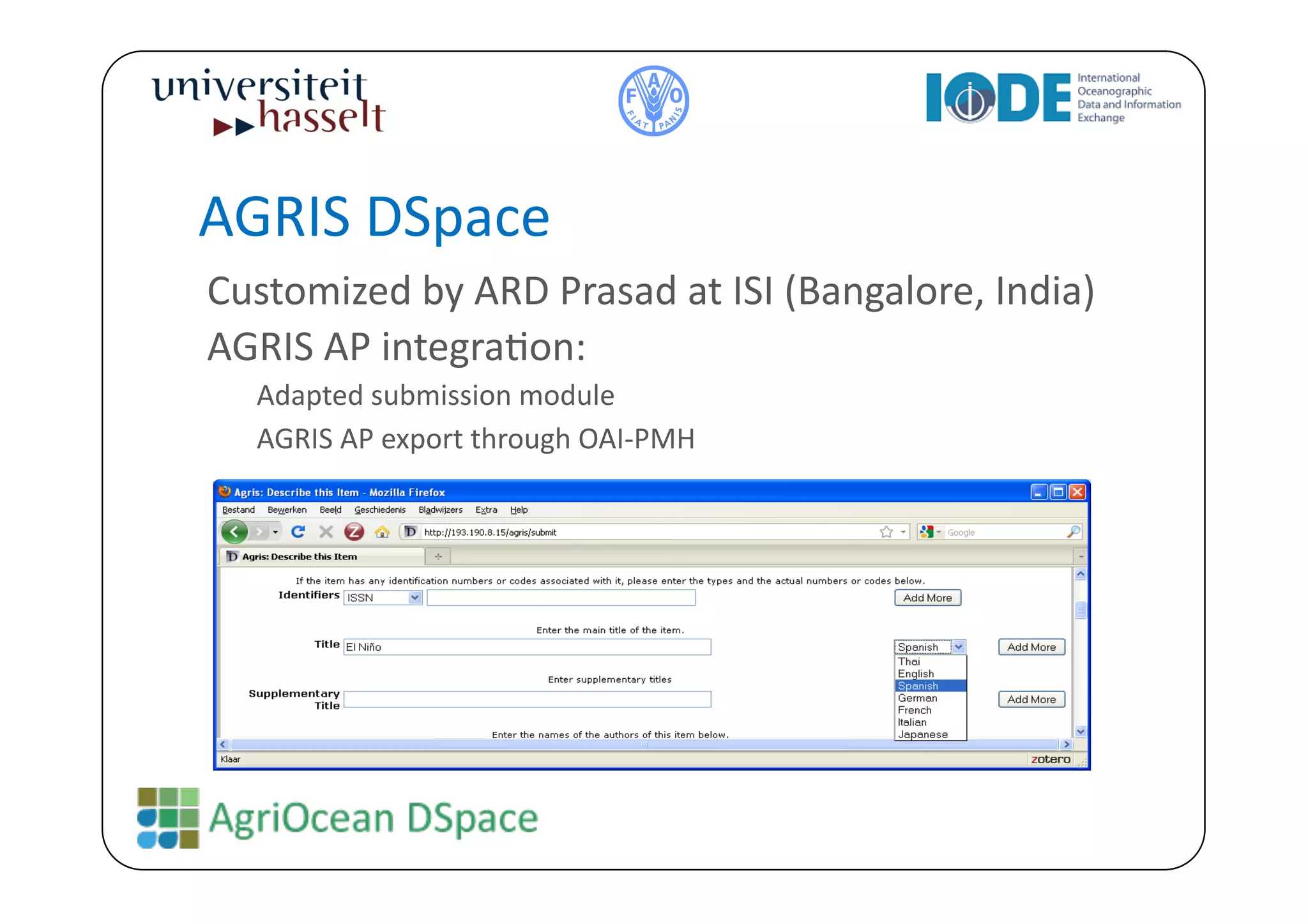 AGRIS	
  DSpace	
  
Customized	
  by	
  ARD	
  Prasad	
  at	
  ISI	
  (Bangalore,	
  India)	
  
AGRIS	
  AP	
  integraBon:	
  
    Adapted	
  submission	
  module	
  
    AGRIS	
  AP	
  export	
  through	
  OAI-­‐PMH	
  
 