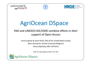 AgriOcean	
  DSpace	
  
FAO	
  and	
  UNESCO-­‐IOC/IODE	
  combine	
  eﬀorts	
  in	
  their	
  
                  support	
  of	
  Open	
  Access	
  	
  
       Imma	
  Subirats	
  &	
  Sarah	
  Dister,	
  FAO	
  of	
  the	
  United	
  NaBons	
  (Italy)	
  
                 Marc	
  Goovaerts,	
  Hasselt	
  University	
  (Belgium)	
  
                           Denys	
  Slipetskyy,	
  IBSS	
  	
  (Ukraine)	
  

                              IODE	
  50,	
  Liège	
  (Belgium)	
  March	
  23,	
  2010	
  
 
