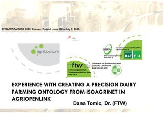 EFITA/WCCA/CIGR 2015, Poznan, Poland, June 29 to July 2, 2015.
EXPERIENCE WITH CREATING A PRECISION DAIRY
FARMING ONTOLOGY FROM ISOAGRINET IN
AGRIOPENLINK
Dana Tomic, Dr. (FTW)
 
