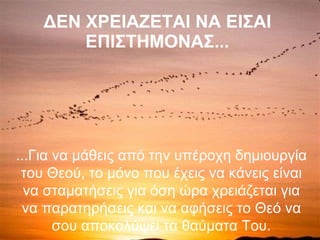 ΔΕΝ ΧΡΕΙΑΖΕΤΑΙ ΝΑ ΕΙΣΑΙ ΕΠΙΣΤΗΜΟΝΑΣ... ...Για να μάθεις από την υπέροχη δημιουργία του Θεού, το μόνο που έχεις να κάνεις είναι να σταματήσεις για όση ώρα χρειάζεται για να παρατηρήσεις και να αφήσεις το Θεό να σου αποκαλύψει τα θαύματα Του. 