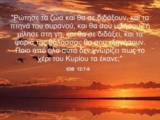 "Ρώτησε τα ζώα και θα σε διδάξουν, και τα πτηνά του ουρανού, και θα σου μιλήσουν ή μίλησε στη γη, και θα σε διδάξει, και τα ψάρια της θάλασσας θα σου εξηγήσουν. Ποιο από όλα αυτά δεν γνωρίζει πως το χέρι του Κυρίου τα έκανε;" ΙΩΒ   12:7-9   