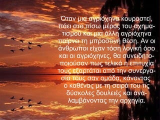 Όταν μια αγριόχηνα κουραστεί, πάει στο πίσω μέρος του σχημα-τισμού και μια άλλη αγριόχηνα παίρνει τη μπροστινή θέση. Αν οι άνθρωποι είχαν τόση λογική όσο και οι αγριόχηνες, θα   συνειδητο-ποιούσαν πως τελικά η επιτυχία τους εξαρτάται από την συνεργα-σία τους σαν ομάδα, κάνοντας  ο καθένας με τη σειρά του τις δύσκολες δουλειές και ανα-λαμβάνοντας την αρχηγία. 