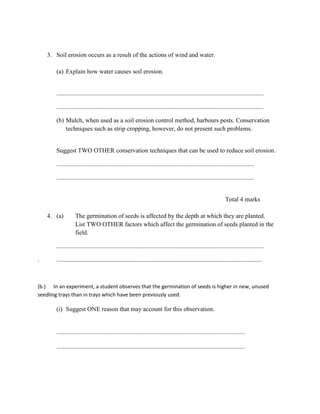 3. Soil erosion occurs as a result of the actions of wind and water.
(a) Explain how water causes soil erosion.
....................................................................................................................................
....................................................................................................................................
(b) Mulch, when used as a soil erosion control method, harbours pests. Conservation
techniques such as strip cropping, however, do not present such problems.
Suggest TWO OTHER conservation techniques that can be used to reduce soil erosion.
..............................................................................................................................
..............................................................................................................................
Total 4 marks
4. (a) The germination of seeds is affected by the depth at which they are planted.
List TWO OTHER factors which affect the germination of seeds planted in the
field.
....................................................................................................................................
. ...................................................................................................................................
(b.) In an experiment, a student observes that the germination of seeds is higher in new, unused
seedling trays than in trays which have been previously used.
(i) Suggest ONE reason that may account for this observation.
........................................................................................................................
........................................................................................................................
 