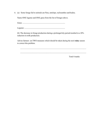 6. (a) Some forage fed to animals are Para, antelope, stylosanthes and kudzu.
Name ONE legume and ONE grass from the list of forages above.
Grass: ........................................................................................
Legume: ....................................................................................
(b) The decrease in forage production during a prolonged dry period resulted in a 20%
reduction in milk production.
Advise farmers on TWO measures which should be taken during the next rainy season
to correct this problem.
.........................................................................................................................................
.........................................................................................................................................
Total 4 marks
 