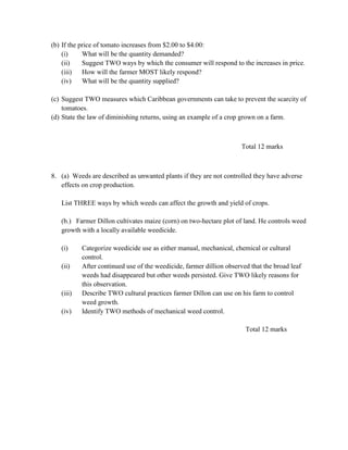 (b) If the price of tomato increases from $2.00 to $4.00:
(i) What will be the quantity demanded?
(ii) Suggest TWO ways by which the consumer will respond to the increases in price.
(iii) How will the farmer MOST likely respond?
(iv) What will be the quantity supplied?
(c) Suggest TWO measures which Caribbean governments can take to prevent the scarcity of
tomatoes.
(d) State the law of diminishing returns, using an example of a crop grown on a farm.
Total 12 marks
8. (a) Weeds are described as unwanted plants if they are not controlled they have adverse
effects on crop production.
List THREE ways by which weeds can affect the growth and yield of crops.
(b.) Farmer Dillon cultivates maize (corn) on two-hectare plot of land. He controls weed
growth with a locally available weedicide.
(i) Categorize weedicide use as either manual, mechanical, chemical or cultural
control.
(ii) After continued use of the weedicide, farmer dillion observed that the broad leaf
weeds had disappeared but other weeds persisted. Give TWO likely reasons for
this observation.
(iii) Describe TWO cultural practices farmer Dillon can use on his farm to control
weed growth.
(iv) Identify TWO methods of mechanical weed control.
Total 12 marks
 