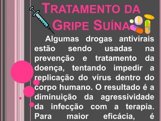 Tratamento da Gripe Suína      Algumas drogas antivirais estão sendo usadas na prevenção e tratamentoda doença, tentando impedir a replicação do vírus dentro do corpo humano. O resultado é a diminuição da agressividade da infecção com a terapia. Para maior eficácia, é necessário começar sua utilização nos dois primeiros dias de sintomas.     