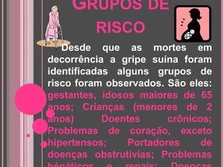 Grupos de risco     Desde que as mortes em decorrência a gripe suína foram identificadas alguns grupos de risco foram observados. São eles:gestantes, idosos maiores de 65 anos; Crianças (menores de 2 anos) Doentes crônicos; Problemas de coração, exceto hipertensos; Portadores de doenças obstrutivias; Problemas hépáticos e renais; Doenças metabólicas; Doenças que afetam o sistema imunológico; Obesos