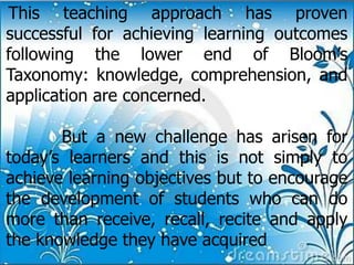 This teaching approach has proven
successful for achieving learning outcomes
following the lower end of Bloom’s
Taxonomy: knowledge, comprehension, and
application are concerned.
But a new challenge has arisen for
today’s learners and this is not simply to
achieve learning objectives but to encourage
the development of students who can do
more than receive, recall, recite and apply
the knowledge they have acquired
 