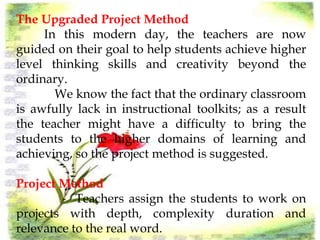 The Upgraded Project Method
In this modern day, the teachers are now
guided on their goal to help students achieve higher
level thinking skills and creativity beyond the
ordinary.
We know the fact that the ordinary classroom
is awfully lack in instructional toolkits; as a result
the teacher might have a difficulty to bring the
students to the higher domains of learning and
achieving, so the project method is suggested.
Project Method
Teachers assign the students to work on
projects with depth, complexity duration and
relevance to the real word.
 