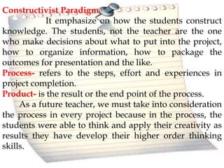 Constructivist Paradigm
It emphasize on how the students construct
knowledge. The students, not the teacher are the one
who make decisions about what to put into the project,
how to organize information, how to package the
outcomes for presentation and the like.
Process- refers to the steps, effort and experiences in
project completion.
Product- is the result or the end point of the process.
As a future teacher, we must take into consideration
the process in every project because in the process, the
students were able to think and apply their creativity as
results they have develop their higher order thinking
skills.
 