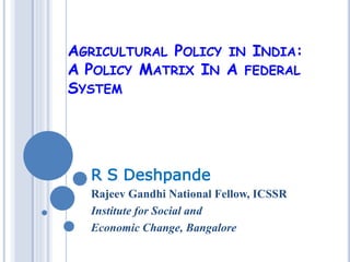 AGRICULTURAL POLICY IN INDIA:
A POLICY MATRIX IN A FEDERAL
SYSTEM
R S Deshpande
Rajeev Gandhi National Fellow, ICSSR
Institute for Social and
Economic Change, Bangalore
 