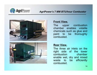 14
Front View.
The upper combustion
chamber enables volatile
chemicals such as glue and
paint to be thoroughly
combusted.
Rear View.
The three air inlets on the
right side of the lower
combustion chamber
enable wet, dry and mixed
waste to be efficiently
combusted.
AgriPower’s 7 MM BTU/hour Combustor
 