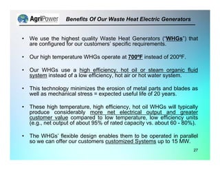 • We use the highest quality Waste Heat Generators (“WHGs”) that
are configured for our customers’ specific requirements.
• Our high temperature WHGs operate at 700ºF instead of 200ºF.
• Our WHGs use a high efficiency, hot oil or steam organic fluid
system instead of a low efficiency, hot air or hot water system.
• This technology minimizes the erosion of metal parts and blades as
well as mechanical stress = expected useful life of 20 years.
• These high temperature, high efficiency, hot oil WHGs will typically
produce considerably more net electrical output and greater
customer value compared to low temperature, low efficiency units
(e.g., net output of about 95% of rated capacity vs. about 60 - 80%).
• The WHGs’ flexible design enables them to be operated in parallel
so we can offer our customers customized Systems up to 15 MW.
Benefits Of Our Waste Heat Electric Generators
27
 