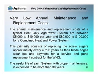 Very Low Annual Maintenance and
Replacement Costs:
The annual maintenance and replacement costs of a
typical Heat Only AgriPower System are between
$5,000 to $10,000 per year and $80,000 to $100,000
for a Combined Heat and Power System.
This primarily consists of replacing the screw augers
approximately every 4 to 6 years as their blade edges
wear out and payment for a service and parts
replacement contract for the WHG.
The useful life of each System, with proper maintenance,
is expected to be more than 30 years.
Very Low Maintenance and Replacement Costs
29
 