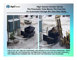 High Volume Grinder Set-Up
The Pneumatic Tube Moves The Fuel Into
An Automated Storage Bin (See Next Slide)
32
THIS IS THE LAST TIME ANY PERSONNEL ARE NEEDED IN THE SYSTEM’S OPERATION. FROM
THIS POINT ON, THE SYSTEM WILL AUTOMATICALLY MOVE THE FUEL INTO AND THROUGH
THE COMBUSTION CHAMBER AND THE ASH INTO THE FIREPROOF ASH CONTAINER.
 