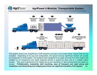 This graphic shows one of AgriPower’s CHP Systems mounted on two tractor-trailer chassis (that are not
included). Depending on its size and configuration, the typical mid-size AgriPower System will usually
be transported on three trailers. The Systems were designed to be easily removed from their trailers and
installed on an inexpensive and easily prepared cement or gravel lay down pad at a suitable indoor
location. They were engineered to be rapidly set-up and operating (or decommissioned) and easily re-
located. Prefabrication, modularity, skid mounting, ease of transport and rapid set-up and
installation and dismantling and redeployment times are significant benefits of the System.
AgriPower’s Modular, Transportable System
40
 