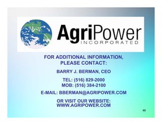 For Additional Information
FOR ADDITIONAL INFORMATION,
PLEASE CONTACT:
BARRY J. BERMAN, CEO
TEL: (516) 829-2000
MOB: (516) 384-2100
E-MAIL: BBERMAN@AGRIPOWER.COM
OR VISIT OUR WEBSITE:
WWW.AGRIPOWER.COM
46
 