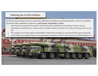 The PRC has and continues to invest in asymmetric capabilities and platforms matched specifically to erode U.S. capabilities.
The bundle of PRC capabilities is referred to as Anti-Access / Area Denial or A2/AD
1. A2/AD fuses the concepts of “Sea Denial,” the “Fortress Fleet,”and Maoist “Active Defense” with 21st century
technology to combine land-to-surface, surface-to-surface, subsea-to-surface, air-to-surface with cyber, anti-sat, and
EW.
2. The strategy’s core is long-range anti-ship ballistic missiles that outrange U.S. conventional kinetic power projection.
3. A2/AD is both a conventional threat and a psychological competition; the PRC seeks to frame the A2/AD discussion as a
fait accompli of inevitable PRC achievement of its desired outcomes in order to erode U.S. resolve to deter.
Defining the A2/AD Problem
 