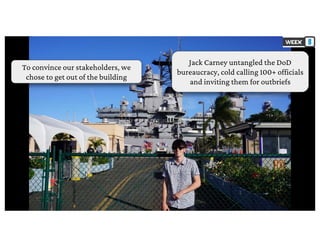 To convince our stakeholders, we
chose to get out of the building
Jack Carney untangled the DoD
bureaucracy, cold calling 100+ officials
and inviting them for outbriefs
 