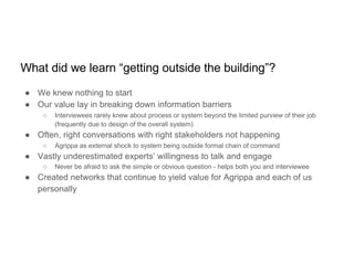 What did we learn “getting outside the building”?
● We knew nothing to start
● Our value lay in breaking down information barriers
○ Interviewees rarely knew about process or system beyond the limited purview of their job
(frequently due to design of the overall system)
● Often, right conversations with right stakeholders not happening
○ Agrippa as external shock to system being outside formal chain of command
● Vastly underestimated experts’ willingness to talk and engage
○ Never be afraid to ask the simple or obvious question - helps both you and interviewee
● Created networks that continue to yield value for Agrippa and each of us
personally
 