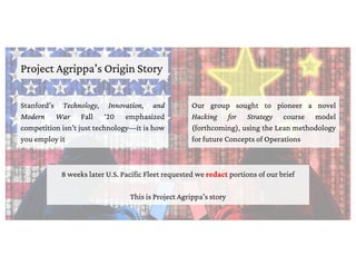 Project Agrippa’s Origin Story
Stanford’s Technology, Innovation, and
Modern War Fall ‘20 emphasized
competition isn’t just technology—it is how
you employ it
Our group sought to pioneer a novel
Hacking for Strategy course model
(forthcoming), using the Lean methodology
for future Concepts of Operations
8 weeks later U.S. Pacific Fleet requested we redact portions of our brief
This is Project Agrippa’s story
 