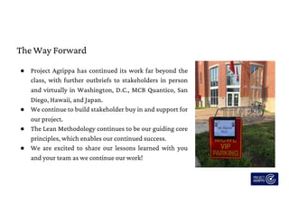 The Way Forward
● Project Agrippa has continued its work far beyond the
class, with further outbriefs to stakeholders in person
and virtually in Washington, D.C., MCB Quantico, San
Diego, Hawaii, and Japan.
● We continue to build stakeholder buy in and support for
our project.
● The Lean Methodology continues to be our guiding core
principles, which enables our continued success.
● We are excited to share our lessons learned with you
and your team as we continue our work!
 
