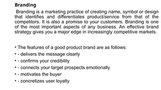 Branding
Branding is a marketing practice of creating name, symbol or design
that identifies and differentiates product/service from that of the
competitors. It is also a promise to your customers. Branding is one
of the most important aspects of any business. An effective brand
strategy gives you a major edge in increasingly competitive markets.
• The features of a good product brand are as follows:
• - delivers the message clearly
• - confirms your credibility
• - connects your target prospects emotionally
• - motivates the buyer
• - concretizes user loyalty
 