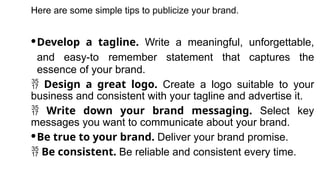 Here are some simple tips to publicize your brand.
·Develop a tagline. Write a meaningful, unforgettable,
and easy-to remember statement that captures the
essence of your brand.
 Design a great logo. Create a logo suitable to your
business and consistent with your tagline and advertise it.
 Write down your brand messaging. Select key
messages you want to communicate about your brand.
·Be true to your brand. Deliver your brand promise.
 Be consistent. Be reliable and consistent every time.
 