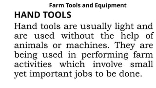 Farm Tools and Equipment
HAND TOOLS
Hand tools are usually light and
are used without the help of
animals or machines. They are
being used in performing farm
activities which involve small
yet important jobs to be done.
 