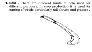 1. Bolo - There are different kinds of bolo used for
different purposes. In crop production it is used for
cutting of weeds particularly tall shrubs and grasses .
 